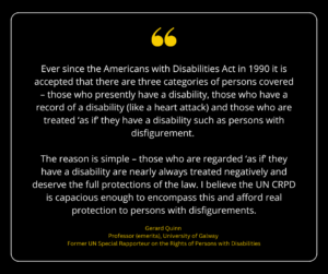 Graphic with quote by Gerard Quinn, Professor (emerita), University of Galway, former UN Special Rapporteur on the Rights of Persons with Disabilities "Ever since the Americans with Disabilities Act in 1990 it is accepted that there are three categories of persons covered – those who presently have a disability, those who have a record of a disability (like a heart attack) and those who are treated ‘as if’ they have a disability such as persons with disfigurement. The reason is simple – those who are regarded ‘as if’ they have a disability are nearly always treated negatively and deserve the full protections of the law. I believe the UN CRPD is capacious enough to encompass this and afford real protection to persons with disfigurements."