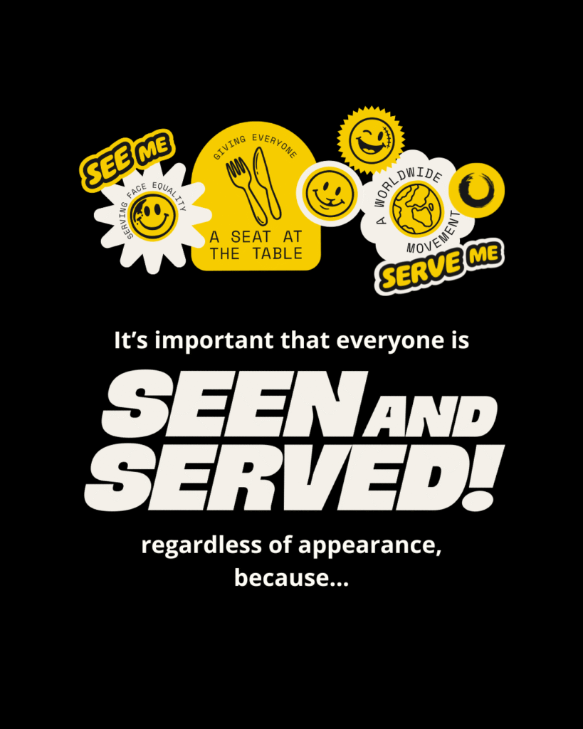Black background with white and yellow text that reads: “It’s important that everyone is seen and served regardless of appearance, because…” with the hashtag #SeenAndServed. Stickers feature phrases such as “see me”, “serve me”, “serving face equality”, “giving everyone a seat at the table” and “a worldwide movement”. Stickers also feature emoji style faces with facial differences such as a scar, birthmark and cleft lip.