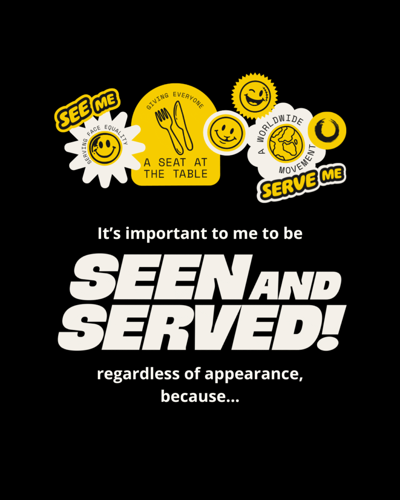 Black background with white and yellow text that reads: “It’s important to me to be seen and served regardless of appearance, because…” with the hashtag #SeenAndServed. Stickers feature phrases such as “see me”, “serve me”, “serving face equality”, “giving everyone a seat at the table” and “a worldwide movement”. Stickers also feature emoji style faces with facial differences such as a scar, birthmark and cleft lip.