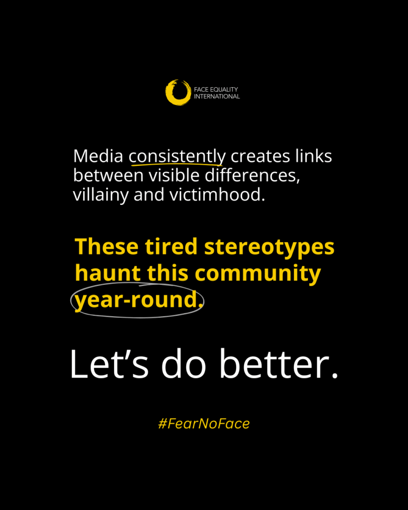 Black background with white and yellow text. Text reads: “Media consistently creates links between visible differences, villainy and victimhood. These tired stereotypes haunt this community year-round. Let’s do better.” The Face Equality International logo is shown as well as a Fear No Face hashtag.
