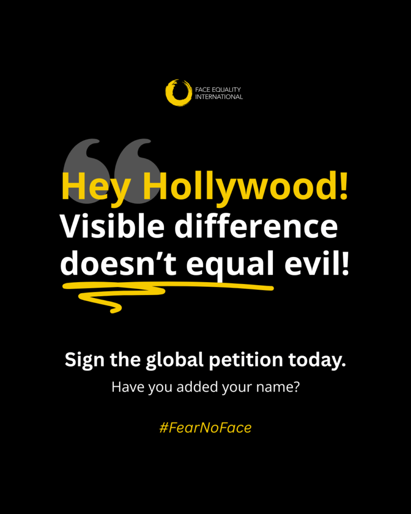 Black background with yellow and white quote text that reads: “Hey Hollywood! Visible difference doesn’t equal evil!” Smaller white text reads: “Sign the global petition today. Have you added your name?”. The Face Equality International logo is shown as well as a Fear No Face hashtag.